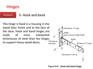 Hinges
Hardware 5- Hook and band
This hinge is fixed in a housing in the
wood door frame and to the face of
the door. Hook and band hinges are
made of more substantial
thicknesses of steel than tee hinges
to support heavy wood doors.
 