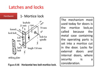 Hardware 1- Mortice lock
The mechanism most
used today for doors is
the mortice lock,so
called because the
metal case containing
the operating parts is
set into a mortice cut
in the door. Locks for
external doors and
internal doors, where
security is a
consideration.
Latches and locks
 