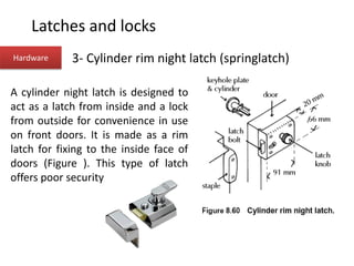Hardware 3- Cylinder rim night latch (springlatch)
A cylinder night latch is designed to
act as a latch from inside and a lock
from outside for convenience in use
on front doors. It is made as a rim
latch for fixing to the inside face of
doors (Figure ). This type of latch
offers poor security
Latches and locks
 