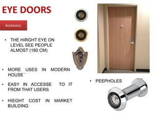 EYE DOORS
Accessory
• THE HIRGHT EYE ON
LEVEL SEE PEOPLE
ALMOST (180 CM)
• MORE USES IN MODERN
HOUSE `
• EASY IN ACCESSE TO IT
FROM THAT USERS
• PEEPHOLES
• HIEGHT COST IN MARKET
BUILDING
 