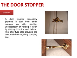 THE DOOR STOPPER
Accessory
• A door stopper essentially
prevents a door from either
opening too wide, shutting
unexpectedly or holding it open
by sticking it to the wall behind.
The latter type also prevents the
door knob from regularly bumping
into
 