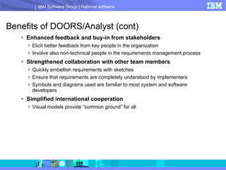Benefits of DOORS/Analyst (cont) Enhanced feedback and buy-in from stakeholders Elicit better feedback from key people in the organization Involve also non-technical people in the requirements management process Strengthened collaboration with other team members Quickly embellish requirements with sketches Ensure that requirements are completely understood by implementers Symbols and diagrams used are familiar to most system and software developers Simplified international cooperation Visual models provide ”common ground” for all 
