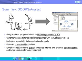 Summary: DOORS/Analyst Easy-to-learn, yet powerful visual  modelling inside DOORS   Synchronizes and stores diagrams  together  with textual requirements Maintains  traceability  between text and models Provides  customizable  symbols Enhances requirements  quality , simplifies internal and external  communication , and jump-starts systems  development 