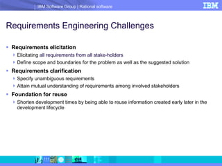 Requirements Engineering Challenges Requirements elicitation Elicitating  all requirements from all stake-holders Define scope and boundaries for the problem as well as the suggested solution Requirements clarification Specify unambiguous requirements Attain mutual understanding of requirements among involved stakeholders  Foundation for reuse Shorten development times by being able to reuse information created early later in the development lifecycle 
