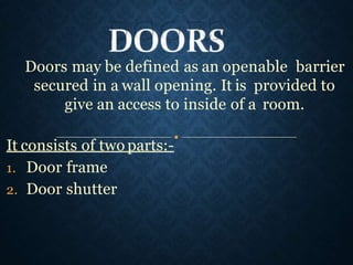 Doors may be defined as an openable barrier
secured in a wall opening. It is provided to
give an access to inside of a room.
It consists of two parts:-
1. Door frame
2. Door shutter
 