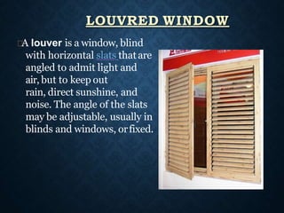 A louver is a window, blind
with horizontal slats thatare
angled to admit light and
air, but to keep out
rain, direct sunshine, and
noise. The angle of the slats
may be adjustable, usually in
blinds and windows, orfixed.
LOUVRED WINDOW
 