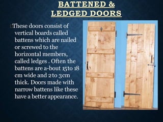 These doors consist of
vertical boards called
battens which are nailed
or screwed to the
horizontal members,
called ledges . Often the
battens are a-bout 15to 18
cm wide and 2to 3cm
thick. Doors made with
narrow battens like these
have a betterappearance.
BATTENED &
LEDGED DOORS
 
