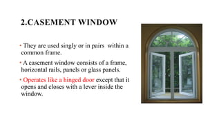 2.CASEMENT WINDOW
• They are used singly or in pairs within a
common frame.
• A casement window consists of a frame,
horizontal rails, panels or glass panels.
• Operates like a hinged door except that it
opens and closes with a lever inside the
window.
 