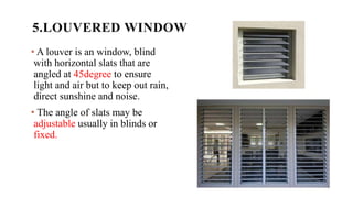 5.LOUVERED WINDOW
• A louver is an window, blind
with horizontal slats that are
angled at 45degree to ensure
light and air but to keep out rain,
direct sunshine and noise.
• The angle of slats may be
adjustable usually in blinds or
fixed.
 