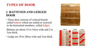 TYPES OF DOOR
1. BATTENED AND LEDGED
DOOR
• These door consists of vertical boards
called battens which are nailed or screwed
to the horizontal members, called ledges.
•Battens are about 15 to 18cm wide and 2 to
3cm thick.
• Ledge are 10 to 20cm wide and 3cm thick.
 