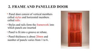 2. FRAME AND PANELLED DOOR
• Panel door consist of vertical members
called styles and horizontal members
called rails.
• Styles and rails form the framework into
which panels are inserted
• Panel is fit into a groove or rebate.
• Panel thickness is about 20mm and
number of panels varies from 1 to 6.
 