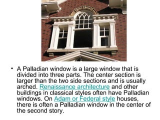 • A Palladian window is a large window that is
divided into three parts. The center section is
larger than the two side sections and is usually
arched. Renaissance architecture and other
buildings in classical styles often have Palladian
windows. On Adam or Federal style houses,
there is often a Palladian window in the center of
the second story.
 