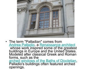 • The term "Palladian" comes from
Andrea Palladio, a Renaissance architect
whose work inspired some of the greatest
buildings in Europe and the United States.
Modeled after classical Greek and Roman
forms, such as the
arched windows of the Baths of Diocletian,
Palladio's buildings often featured arched
openings.
 