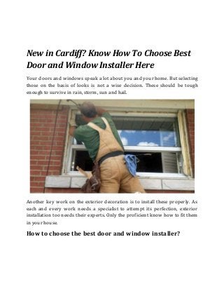 New in Cardiff? Know How To Choose Best
Door and Window Installer Here
Your doors and windows speak a lot about you and your home. But selecting
those on the basis of looks is not a wise decision. These should be tough
enough to survive in rain, storm, sun and hail.
Another key work on the exterior decoration is to install these properly. As
each and every work needs a specialist to attempt its perfection, exterior
installation too needs their experts. Only the proficient know how to fit them
in your house.
How to choose the best door and window installer?
 