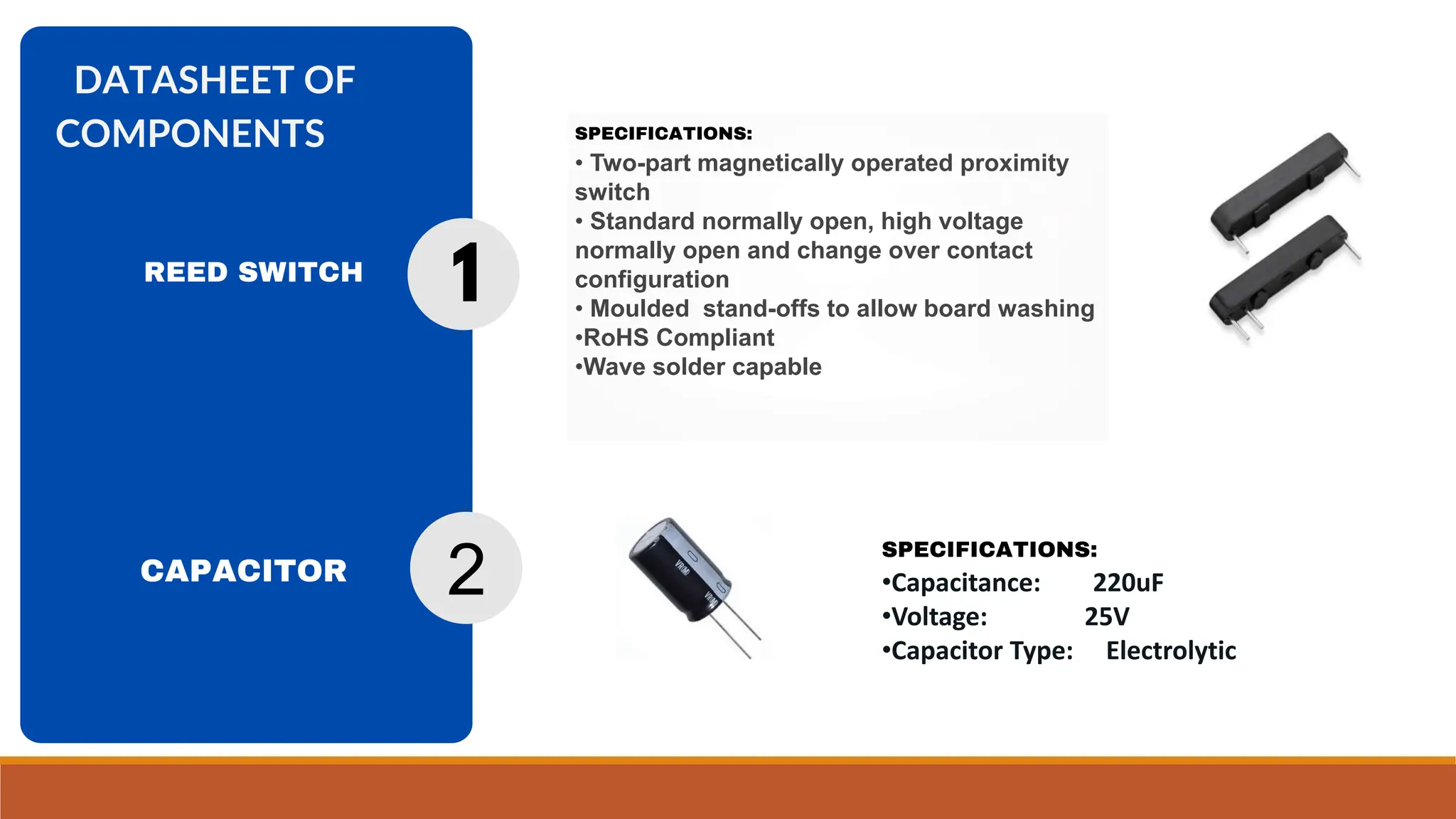 SPECIFICATIONS:
• Two-part magnetically operated proximity
switch
• Standard normally open, high voltage
normally open and change over contact
configuration
• Moulded stand-offs to allow board washing
•RoHS Compliant
•Wave solder capable
DATASHEET OF
COMPONENTS
CAPACITOR
1
2
SPECIFICATIONS:
•Capacitance: 220uF
•Voltage: 25V
•Capacitor Type: Electrolytic
REED SWITCH
 