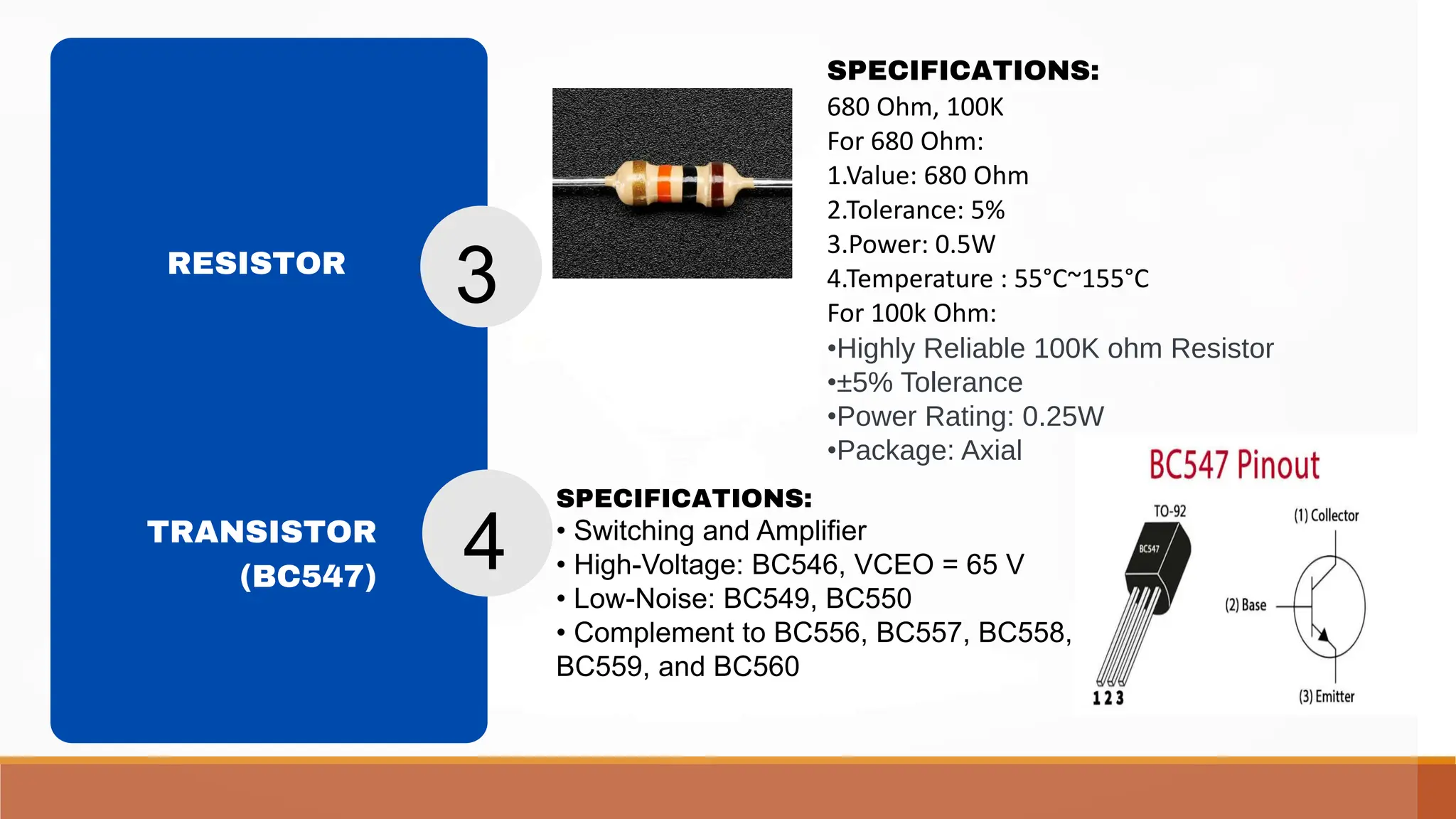 SPECIFICATIONS:
680 Ohm, 100K
For 680 Ohm:
1.Value: 680 Ohm
2.Tolerance: 5%
3.Power: 0.5W
4.Temperature : 55°C~155°C
For 100k Ohm:
•Highly Reliable 100K ohm Resistor
•±5% Tolerance
•Power Rating: 0.25W
•Package: Axial
SPECIFICATIONS:
• Switching and Amplifier
• High-Voltage: BC546, VCEO = 65 V
• Low-Noise: BC549, BC550
• Complement to BC556, BC557, BC558,
BC559, and BC560
RESISTOR
TRANSISTOR
(BC547)
3
4
 