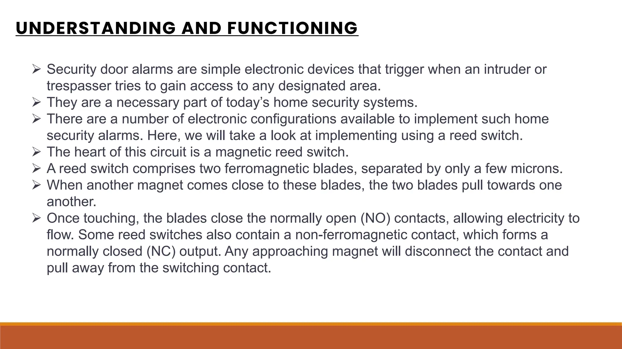 UNDERSTANDING AND FUNCTIONING
 Security door alarms are simple electronic devices that trigger when an intruder or
trespasser tries to gain access to any designated area.
 They are a necessary part of today’s home security systems.
 There are a number of electronic configurations available to implement such home
security alarms. Here, we will take a look at implementing using a reed switch.
 The heart of this circuit is a magnetic reed switch.
 A reed switch comprises two ferromagnetic blades, separated by only a few microns.
 When another magnet comes close to these blades, the two blades pull towards one
another.
 Once touching, the blades close the normally open (NO) contacts, allowing electricity to
flow. Some reed switches also contain a non-ferromagnetic contact, which forms a
normally closed (NC) output. Any approaching magnet will disconnect the contact and
pull away from the switching contact.
 