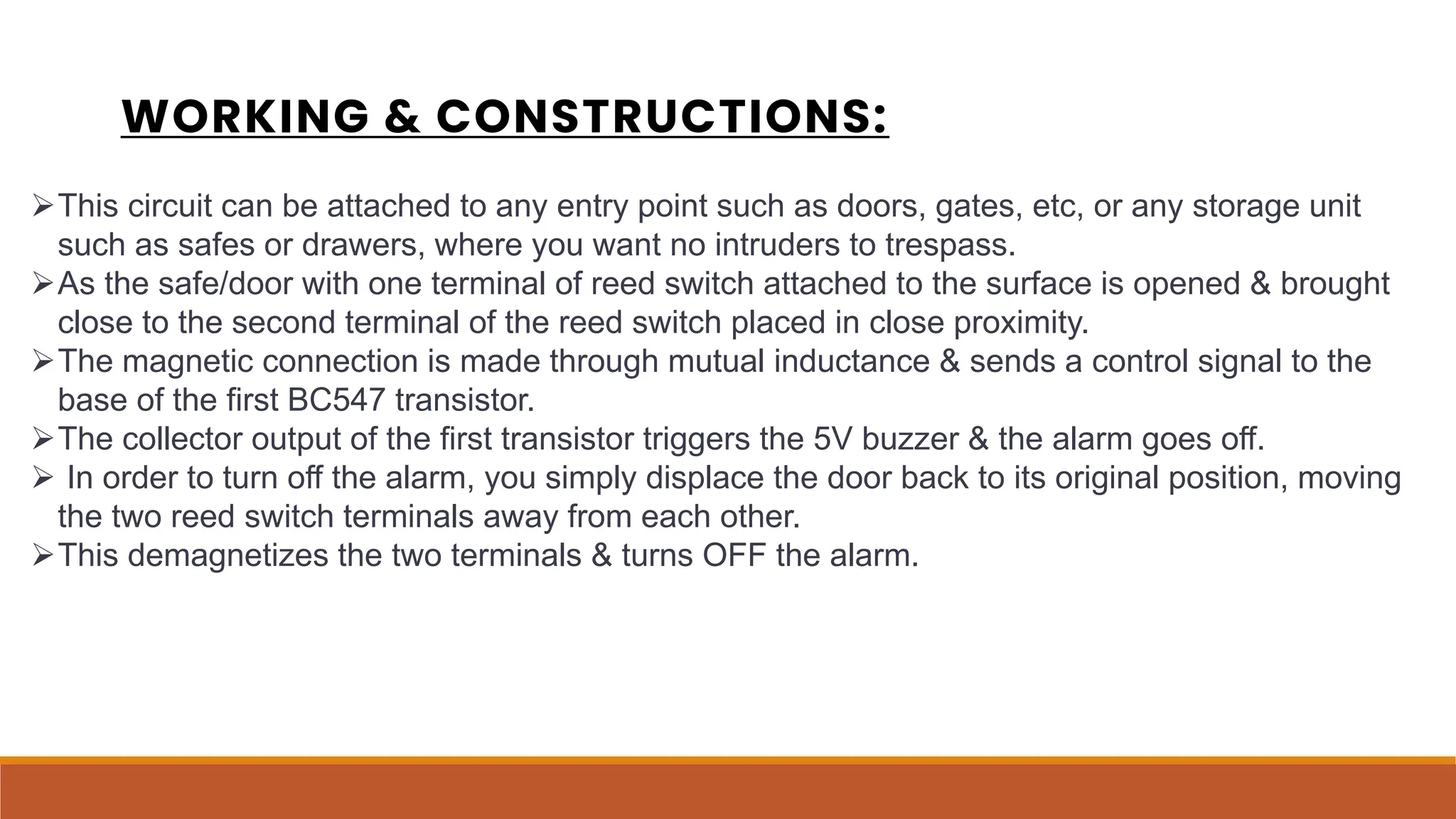 WORKING & CONSTRUCTIONS:
This circuit can be attached to any entry point such as doors, gates, etc, or any storage unit
such as safes or drawers, where you want no intruders to trespass.
As the safe/door with one terminal of reed switch attached to the surface is opened & brought
close to the second terminal of the reed switch placed in close proximity.
The magnetic connection is made through mutual inductance & sends a control signal to the
base of the first BC547 transistor.
The collector output of the first transistor triggers the 5V buzzer & the alarm goes off.
 In order to turn off the alarm, you simply displace the door back to its original position, moving
the two reed switch terminals away from each other.
This demagnetizes the two terminals & turns OFF the alarm.
 