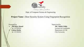 Dept. of Computer Science & Engineering
Project Name : Door Security System Using Fingerprint Recognition
Presented by
 Md Raju Ahmed
Id: 151382024
 Linkon Robin
Id: 151382032
Supervised by
Md. Rakib Uddin
Lecturer & Coordinator
Department of CSE
City University
12 –November-22
 