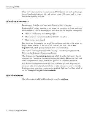 Introducing DOORS


                     Once you’ve captured your requirements in DOORS, you can track and manage
                     them throughout the project life cycle using a variety of features, such as views,
                     links and traceability analyses.

About requirements
                     Requirements describe what users want from a product or service.
                     For example, if you are planning to buy a new car, you might sit down with your
                     family and make a list of the things you need from the car. A typical list might be:
                     •   Must be able to carry at least five people
                     •   Must have fuel consumption of over 35 miles per gallon
                     •   Must cost no more than X
                     Less important features that you would like, such as a particular color, would be
                     further down your list. At the end of the exercise, you have a list of user
                     requirements, which specify the kind of car you want to buy.
                     The exercise of listing requirements for buying a car is fairly straightforward.
                     However, the designers of that car need more.
                     The designers need system requirements, which describe the features the car
                     must provide. From these they can prepare detailed design documents. Each part
                     of the design must be tested, so tests are specified in a separate document.
                     Well defined requirements ensure that your customers get what they want and
                     show you what product you have to build or what service you have to provide.
                     For information on writing requirements, see Get it Right the First Time, which is
                     on the Telelogic Lifecycle Solutions DVD.

About modules
                     The information in a DOORS database is stored in modules.




4 Getting Started with DOORS
 