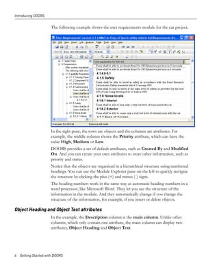 Introducing DOORS


                     The following example shows the user requirements module for the car project.




                     In the right pane, the rows are objects and the columns are attributes. For
                     example, the middle column shows the Priority attribute, which can have the
                     value High, Medium or Low.
                     DOORS provides a set of default attributes, such as Created By and Modified
                     On. And you can create your own attributes to store other information, such as
                     priority and status.
                     Notice that the objects are organized in a hierarchical structure using numbered
                     headings. You can use the Module Explorer pane on the left to quickly navigate
                     the structure by clicking the plus (+) and minus (-) signs.
                     The heading numbers work in the same way as automatic heading numbers in a
                     word processor, like Microsoft Word. They let you see the structure of the
                     information in the module. And they automatically change if you change the
                     structure of the information, for example, if you insert or delete objects.

Object Heading and Object Text attributes
                     In the example, the Description column is the main column. Unlike other
                     columns, which only contain one attribute, the main column can display two
                     attributes, Object Heading and Object Text.




6 Getting Started with DOORS
 