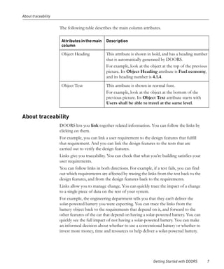 About traceability


                     The following table describes the main column attributes.

                      Attributes in the main    Description
                      column

                      Object Heading            This attribute is shown in bold, and has a heading number
                                                that is automatically generated by DOORS.
                                                For example, look at the object at the top of the previous
                                                picture. Its Object Heading attribute is Fuel economy,
                                                and its heading number is 4.1.4.
                      Object Text               This attribute is shown in normal font.
                                                For example, look at the object at the bottom of the
                                                previous picture. Its Object Text attribute starts with
                                                Users shall be able to travel at the same level.


About traceability
                     DOORS lets you link together related information. You can follow the links by
                     clicking on them.
                     For example, you can link a user requirement to the design features that fulfill
                     that requirement. And you can link the design features to the tests that are
                     carried out to verify the design features.
                     Links give you traceability. You can check that what you’re building satisfies your
                     user requirements.
                     You can follow links in both directions. For example, if a test fails, you can find
                     out which requirements are affected by tracing the links from the test back to the
                     design features, and from the design features back to the requirements.
                     Links allow you to manage change. You can quickly trace the impact of a change
                     to a single piece of data on the rest of your system.
                     For example, the engineering department tells you that they can’t deliver the
                     solar-powered battery you were expecting. You can trace the links from the
                     battery object back to the requirements that depend on it, and forward to the
                     other features of the car that depend on having a solar-powered battery. You can
                     quickly see the full impact of not having a solar-powered battery. You can make
                     an informed decision about whether to use a conventional battery or whether to
                     invest more money, time and resources to help deliver a solar-powered battery.




                                                                            Getting Started with DOORS     7
 