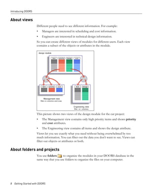 Introducing DOORS


About views
                     Different people need to see different information. For example:
                     •   Managers are interested in scheduling and cost information.
                     •   Engineers are interested in technical design information.
                     So you can create different views of modules for different users. Each view
                     contains a subset of the objects or attributes in the module.




                     This picture shows two views of the design module for the car project:
                     •   The Management view contains only high priority items and shows priority
                         and cost attributes.
                     •   The Engineering view contains all items and shows the design attribute.
                     Views let you see exactly what you need without being overwhelmed by too
                     much information. You can filter out the data you don’t want to see. Views can
                     filter out objects or attributes or both.

About folders and projects
                     You use folders     to organize the modules in your DOORS database in the
                     same way that you use folders to organize the files on your computer.




8 Getting Started with DOORS
 