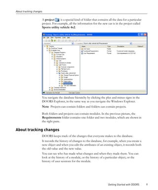 About tracking changes


                     A project      is a special kind of folder that contains all the data for a particular
                     project. For example, all the information for the new car is in the project called
                     Sports utility vehicle 4x2.




                     You navigate the database hierarchy by clicking the plus and minus signs in the
                     DOORS Explorer, in the same way as you navigate the Windows Explorer.
                     Note Projects can contain folders and folders can contain projects.

                     Both folders and projects can contain modules. In the previous picture, the
                     Requirements folder contains one folder and two modules, which are shown in
                     the right pane.

About tracking changes
                     DOORS keeps track of the changes that everyone makes to the database.
                     It records the history of changes to the database, for example, when you create a
                     new object and when you edit the attributes of an existing object, it records both
                     the old value and the new value.
                     You can see who has made what changes and when they made them. You can
                     look at the history of a module, or the history of a particular object, or the
                     history of user sessions for the module.




                                                                              Getting Started with DOORS      9
 