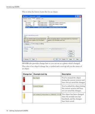 Introducing DOORS


                     This is what the history looks like for an object:




                     DOORS also provides change bars so you can see at a glance what’s changed.
                     The color of an object’s change bar, a symbol and a tool-tip tell you the status of
                     an object.

                      Change bar Example tool-tip                           Description

                                                                            You’ve created the object
                                                                            during the current session and
                                                                            have not yet saved the changes.
                                                                            You’ve edited the object during
                                                                            the current session and have
                                                                            not yet saved the changes.
                                                                            The object has been changed
                                                                            since the module was last
                                                                            baselined, and the changes
                                                                            have been saved.



10 Getting Started with DOORS
 