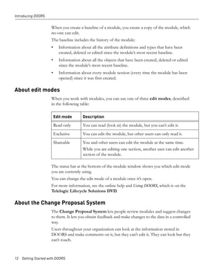 Introducing DOORS


                     When you create a baseline of a module, you create a copy of the module, which
                     no-one can edit.
                     The baseline includes the history of the module:
                     •     Information about all the attribute definitions and types that have been
                           created, deleted or edited since the module’s most recent baseline.
                     •     Information about all the objects that have been created, deleted or edited
                           since the module’s most recent baseline.
                     •     Information about every module session (every time the module has been
                           opened) since it was first created.

About edit modes
                     When you work with modules, you can use one of three edit modes, described
                     in the following table:

                         Edit mode      Description

                         Read-only      You can read (look at) the module, but you can’t edit it.
                         Exclusive      You can edit the module, but other users can only read it.
                         Shareable      You and other users can edit the module at the same time.
                                        While you are editing one section, another user can edit another
                                        section of the module.

                     The status bar at the bottom of the module window shows you which edit mode
                     you are currently using.
                     You can change the edit mode of a module once it’s open.
                     For more information, see the online help and Using DOORS, which is on the
                     Telelogic Lifecycle Solutions DVD.

About the Change Proposal System
                     The Change Proposal System lets people review modules and suggest changes
                     to them. It lets you obtain feedback and make changes to the data in a controlled
                     way.
                     Users throughout your organization can look at the information stored in
                     DOORS and make comments on it, but they can’t edit it. They can look but they
                     can’t touch.



12 Getting Started with DOORS
 