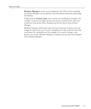 About user types


                   Database Managers can do every management task. They can do everything
                   that Project Managers can do and they can create projects and users, and manage
                   the database.
                   Finally, there are Custom users, who can have any combination of powers. For
                   example, a Custom user might just have the power to partition data. This user
                   would have more power than a Standard user but less power than a Project
                   Manager.
                   Database Managers and Custom users who have the power to create users can
                   change the type of any user. If you’re a Standard user today, it doesn’t mean that
                   you’ll always be a Standard user. For example, if you start to manage a new
                   project, you can ask a Database Manager to change your user type from Standard
                   user to Project Manager.




                                                                        Getting Started with DOORS      15
 
