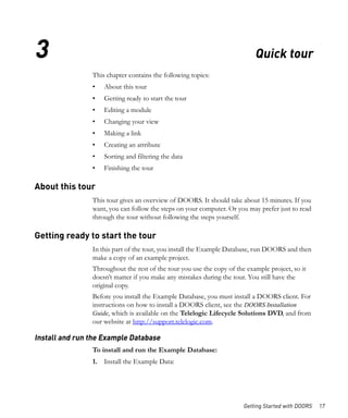 3                                                                          Quick tour
                This chapter contains the following topics:
                •   About this tour
                •   Getting ready to start the tour
                •   Editing a module
                •   Changing your view
                •   Making a link
                •   Creating an attribute
                •   Sorting and filtering the data
                •   Finishing the tour

About this tour
                This tour gives an overview of DOORS. It should take about 15 minutes. If you
                want, you can follow the steps on your computer. Or you may prefer just to read
                through the tour without following the steps yourself.

Getting ready to start the tour
                In this part of the tour, you install the Example Database, run DOORS and then
                make a copy of an example project.
                Throughout the rest of the tour you use the copy of the example project, so it
                doesn’t matter if you make any mistakes during the tour. You still have the
                original copy.
                Before you install the Example Database, you must install a DOORS client. For
                instructions on how to install a DOORS client, see the DOORS Installation
                Guide, which is available on the Telelogic Lifecycle Solutions DVD, and from
                our website at http://support.telelogic.com.

Install and run the Example Database
                To install and run the Example Database:
                1. Install the Example Data:




                                                                       Getting Started with DOORS   17
 