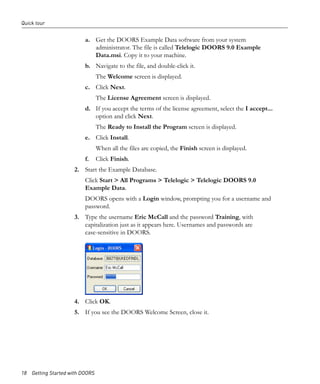 Quick tour


                         a. Get the DOORS Example Data software from your system
                            administrator. The file is called Telelogic DOORS 9.0 Example
                            Data.msi. Copy it to your machine.
                         b. Navigate to the file, and double-click it.
                                The Welcome screen is displayed.
                         c. Click Next.
                                The License Agreement screen is displayed.
                         d. If you accept the terms of the license agreement, select the I accept...
                            option and click Next.
                                The Ready to Install the Program screen is displayed.
                         e. Click Install.
                                When all the files are copied, the Finish screen is displayed.
                         f.     Click Finish.
                     2. Start the Example Database.
                         Click Start > All Programs > Telelogic > Telelogic DOORS 9.0
                         Example Data.
                         DOORS opens with a Login window, prompting you for a username and
                         password.
                     3. Type the username Eric McCall and the password Training, with
                        capitalization just as it appears here. Usernames and passwords are
                        case-sensitive in DOORS.




                     4. Click OK.
                     5. If you see the DOORS Welcome Screen, close it.




18 Getting Started with DOORS
 