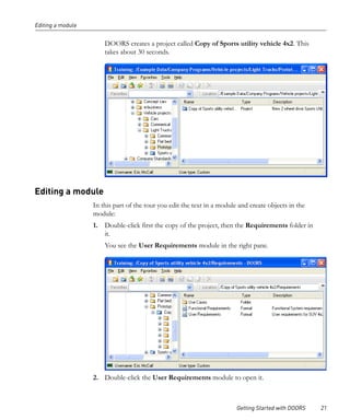 Editing a module


                       DOORS creates a project called Copy of Sports utility vehicle 4x2. This
                       takes about 30 seconds.




Editing a module
                   In this part of the tour you edit the text in a module and create objects in the
                   module:
                   1. Double-click first the copy of the project, then the Requirements folder in
                      it.
                       You see the User Requirements module in the right pane.




                   2. Double-click the User Requirements module to open it.



                                                                         Getting Started with DOORS   21
 