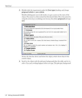 Quick tour


                     3. Double-click the requirement under the User types heading, and change
                        proposed vehicle to new vehicle.
                         Double-clicking puts you in edit mode; you get a cursor at the start of the
                         object. The cursor is a thin vertical bar that doesn’t flash. Move the cursor by
                         using the arrow keys or clicking your mouse, then delete proposed and type
                         new.




                         Notice the thin line above and below the object, which shows that it’s the
                         current object.
                     4. Scroll to the object with the pale gray background after the table, and try to
                        edit it. You can’t; nothing happens when you type. The pale gray background




22 Getting Started with DOORS
 