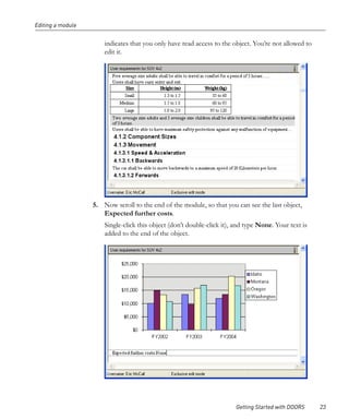 Editing a module


                       indicates that you only have read access to the object. You’re not allowed to
                       edit it.




                   5. Now scroll to the end of the module, so that you can see the last object,
                      Expected further costs.
                       Single-click this object (don’t double-click it), and type None. Your text is
                       added to the end of the object.




                                                                        Getting Started with DOORS     23
 