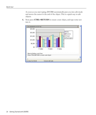 Quick tour


                         As soon as you start typing, DOORS automatically puts you into edit mode
                         and moves the cursor to the end of the object. This is a quick way to edit
                         objects.
                     6. Now press CTRL+RETURN to create a new object, and type some text
                        into it.




24 Getting Started with DOORS
 