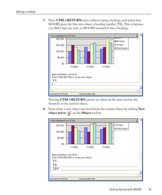 Editing a module


                   7. Press CTRL+RETURN twice without typing anything, and notice that
                      DOORS gives the first new object a heading number (7.1). This is because
                      you didn’t type any text, so DOORS assumed it was a heading.




                       Pressing CTRL+RETURN creates an object at the same level in the
                       hierarchy as the current object.
                   8. Now create a new object one level below the current object by clicking New
                      object below     on the Object toolbar.




                                                                     Getting Started with DOORS    25
 