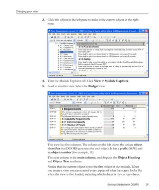 Changing your view


                     3. Click this object in the left pane to make it the current object in the right
                        pane.




                     4. Turn the Module Explorer off. Click View > Module Explorer.
                     5. Look at another view. Select the Budget view.




                         This view has five columns. The column on the left shows the unique object
                         identifier that DOORS generates for each object. It has a prefix (SOW) and
                         an object number (for example, 11).
                         The next column is the main column, and displays the Object Heading
                         and Object Text attributes.
                         Notice that the current object is not the first object in the module. When
                         you create a view you can control every aspect of what the screen looks like
                         when the view is first loaded, including which object is the current object.


                                                                           Getting Started with DOORS   29
 