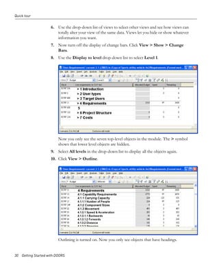 Quick tour


                     6. Use the drop-down list of views to select other views and see how views can
                        totally alter your view of the same data. Views let you hide or show whatever
                        information you want.
                     7. Now turn off the display of change bars. Click View > Show > Change
                        Bars.
                     8. Use the Display to level drop-down list to select Level 1.




                         Now you only see the seven top-level objects in the module. The > symbol
                         shows that lower level objects are hidden.
                     9. Select All levels in the drop-down list to display all the objects again.
                     10. Click View > Outline.




                         Outlining is turned on. Now you only see objects that have headings.


30 Getting Started with DOORS
 