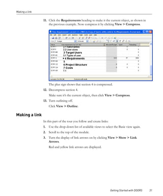 Making a link


                11. Click the Requirements heading to make it the current object, as shown in
                    the previous example. Now compress it by clicking View > Compress.




                    The plus sign shows that section 4 is compressed.
                12. Decompress section 4.
                    Make sure it’s the current object, then click View > Compress.
                13. Turn outlining off.
                    Click View > Outline.

Making a link
                In this part of the tour you follow and create links:
                1. Use the drop-down list of available views to select the Basic view again.
                2. Scroll to the top of the module.
                3. Turn the display of link arrows on by clicking View > Show > Link
                   Arrows.
                    Red and yellow link arrows are displayed.




                                                                        Getting Started with DOORS   31
 