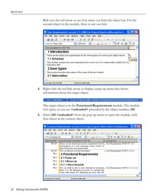 Quick tour


                         Roll over the red arrow to see how many out-links the object has. For the
                         second object in the module, there is one out-link:




                     4. Right-click the red link arrow to display a pop-up menu that shows
                        information about the target object.


                         The target object is in the Functional Requirements module. The module
                         isn’t open, so you see <unloaded> preceded by the object number, 145.
                     5. Select 145 <unloaded> from the pop-up menu to open the module, with
                        that object as the current object.




32 Getting Started with DOORS
 