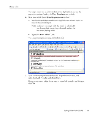 Making a link


                   The target object has an yellow in-link arrow. Right-click it and use the
                   pop-up menu to go back to the User Requirements module.
                6. Now make a link. In the User Requirements module:
                   a. Scroll to the top of the module and single-click the second object to
                      make it the current object.
                       Note Make sure you single-click the object to select it. If
                            you double-click, you go into edit mode and see the
                            edit mode pop-up menu.

                   b. Right-click Link > Start Link.
                   The object turns pink showing it’s the link start.




                7. Now select any object in the Functional Requirements module, and
                   right-click Link > Make Link from Start.
                   If you see messages asking if you want to create link modules and linksets,
                   click Yes.




                                                                        Getting Started with DOORS   33
 
