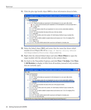 Quick tour


                     11. Click the plus sign beside object 1.0-1 to show information about its links.




                     12. Select the linked object 1.0-1, and notice that the status bar shows which
                         module it’s in (Object FR-145 in /Copy of Sports utility vehicle
                         4x2/Requirements/Functional Requirements).
                     13. Right-click the selected linked object and select Show Object to open the
                         target module with the selected object as the current object.
                     14. Go back to the Traceability Explorer, and click View > In-links. Click View
                         > All Modules to display in-links from all modules, instead of only modules
                         that are currently open.




36 Getting Started with DOORS
 