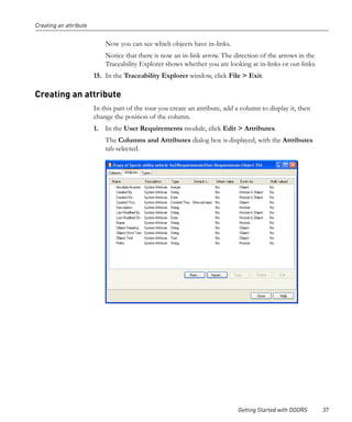 Creating an attribute


                            Now you can see which objects have in-links.
                            Notice that there is now an in-link arrow. The direction of the arrows in the
                            Traceability Explorer shows whether you are looking at in-links or out-links.
                        15. In the Traceability Explorer window, click File > Exit.

Creating an attribute
                        In this part of the tour you create an attribute, add a column to display it, then
                        change the position of the column.
                        1. In the User Requirements module, click Edit > Attributes.
                            The Columns and Attributes dialog box is displayed, with the Attributes
                            tab selected.




                                                                              Getting Started with DOORS     37
 