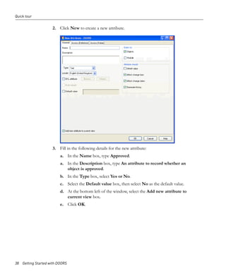 Quick tour


                     2. Click New to create a new attribute.




                     3. Fill in the following details for the new attribute:
                         a. In the Name box, type Approved.
                         a. In the Description box, type An attribute to record whether an
                            object is approved.
                         b. In the Type box, select Yes or No.
                         c. Select the Default value box, then select No as the default value.
                         d. At the bottom left of the window, select the Add new attribute to
                            current view box.
                         e. Click OK.




38 Getting Started with DOORS
 