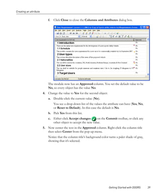 Creating an attribute


                            f.   Click Close to close the Columns and Attributes dialog box.




                            The module now has an Approved column. You set the default value to be
                            No, so every object has the value No.
                        4. Change the value to Yes for the second object:
                            a. Double-click the current value (No).
                                 You see a drop-down list of the values the attribute can have (Yes, No,
                                 or Reset to Default). In this case the default is No.
                            b. Pick Yes from this list.
                            c. Either click Accept changes       on the Commit toolbar, or click any
                               other object to accept the new value.
                        5. Now center the text in the Approved column. Right-click the column title
                           then select Center from the pop-up menu.
                            Notice that the column title’s background color turns a paler shade of gray,
                            showing that it’s selected.




                                                                            Getting Started with DOORS     39
 