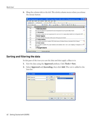 Quick tour


                     6. Drag the column title to the left. The whole column moves when you release
                        the mouse button.




Sorting and filtering the data
                     In this part of the tour you sort the data and then apply a filter to it:
                     1. Sort the data using the Approved attribute. Click Tools > Sort.
                     2. Select Approved and Ascending, then click Add. The sort is added to the
                        Sort list.




40 Getting Started with DOORS
 