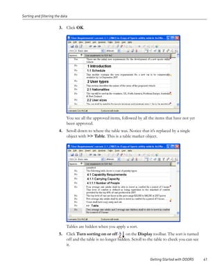 Sorting and filtering the data


                        3. Click OK.




                             You see all the approved items, followed by all the items that have not yet
                             been approved.
                        4. Scroll down to where the table was. Notice that it’s replaced by a single
                           object with >> Table. This is a table marker object.




                             Tables are hidden when you apply a sort.
                        5. Click Turn sorting on or off       on the Display toolbar. The sort is turned
                           off and the table is no longer hidden. Scroll to the table to check you can see
                           it.


                                                                             Getting Started with DOORS      41
 