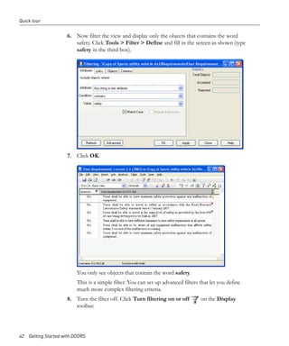 Quick tour


                     6. Now filter the view and display only the objects that contains the word
                        safety. Click Tools > Filter > Define and fill in the screen as shown (type
                        safety in the third box).




                     7. Click OK.




                         You only see objects that contain the word safety.
                         This is a simple filter. You can set up advanced filters that let you define
                         much more complex filtering criteria.
                     8. Turn the filter off. Click Turn filtering on or off       on the Display
                        toolbar.




42 Getting Started with DOORS
 